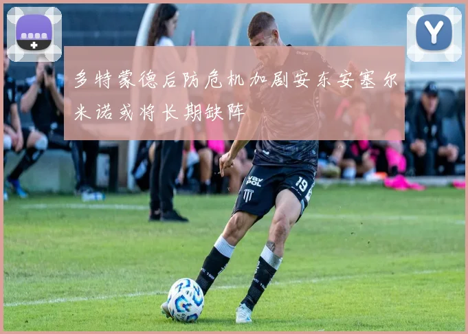 多特蒙德后防危机加剧安东安塞尔米诺或将长期缺阵