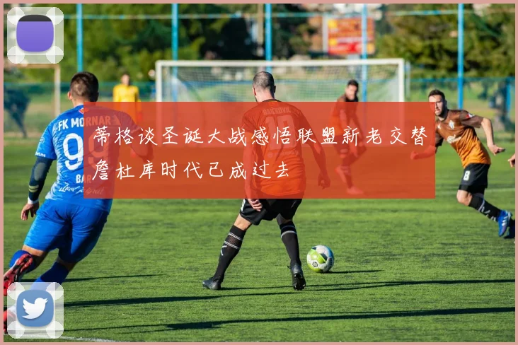 蒂格谈圣诞大战感悟联盟新老交替詹杜库时代已成过去