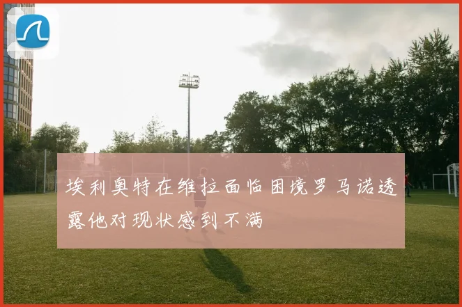 埃利奥特在维拉面临困境罗马诺透露他对现状感到不满