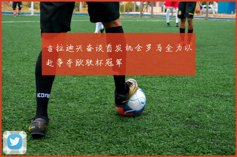 吉拉迪兴奋谈首发机会罗马全力以赴争夺欧联杯冠军