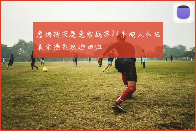 詹姆斯若愿意续战第24季湖人队记表示热烈欢迎回归