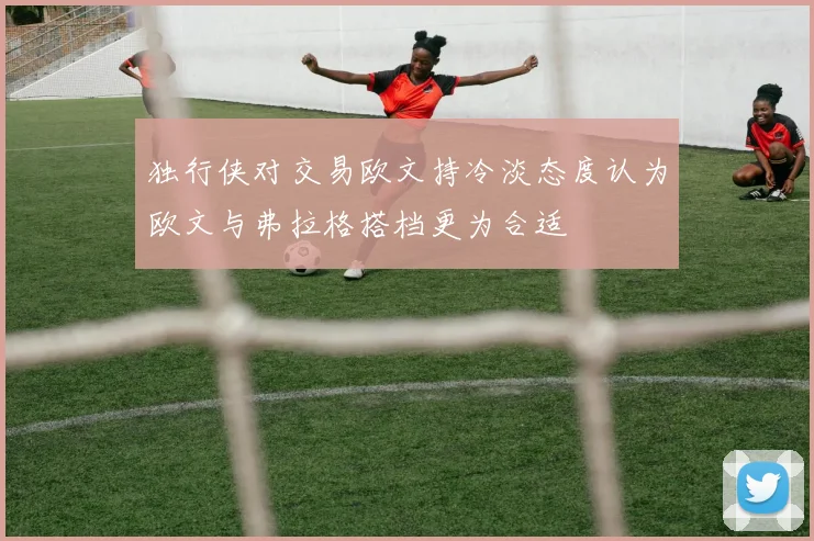 独行侠对交易欧文持冷淡态度认为欧文与弗拉格搭档更为合适