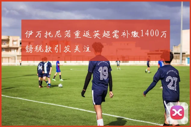 伊万托尼若重返英超需补缴1400万镑税款引发关注