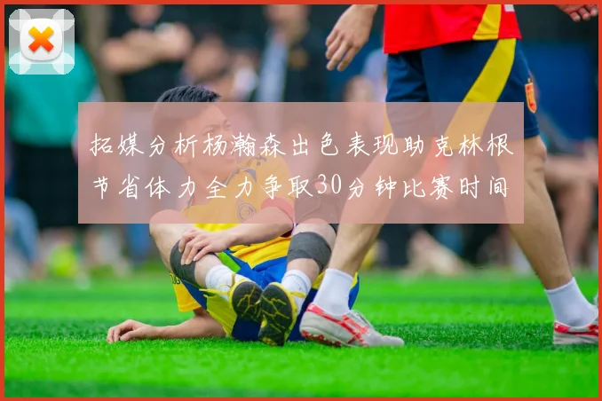 拓媒分析杨瀚森出色表现助克林根节省体力全力争取30分钟比赛时间