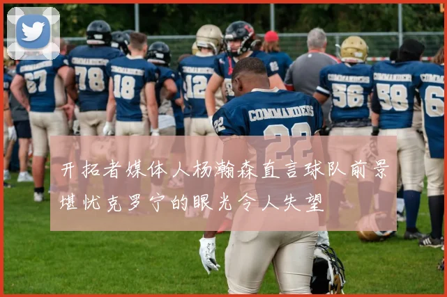 开拓者媒体人杨瀚森直言球队前景堪忧克罗宁的眼光令人失望