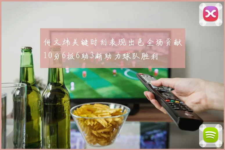 何文炜关键时刻表现出色全场贡献10分6板6助3断助力球队胜利