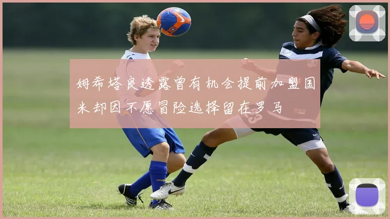 姆希塔良透露曾有机会提前加盟国米却因不愿冒险选择留在罗马