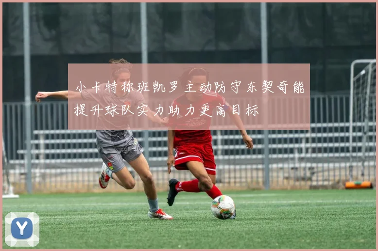 小卡特称班凯罗主动防守东契奇能提升球队实力助力更高目标