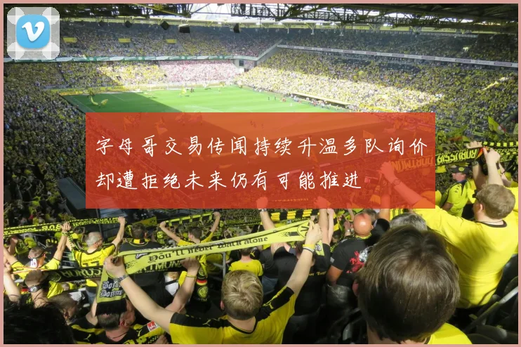 字母哥交易传闻持续升温多队询价却遭拒绝未来仍有可能推进