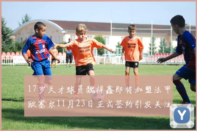17岁天才球员魏祥鑫即将加盟法甲欧塞尔11月23日正式签约引发关注