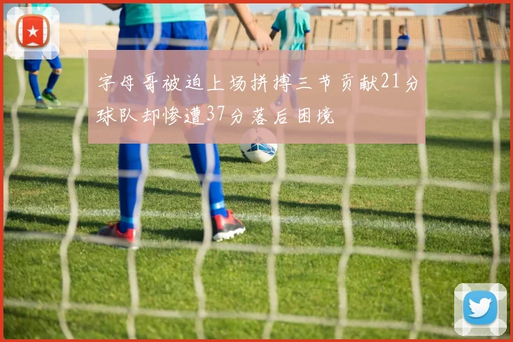 字母哥被迫上场拼搏三节贡献21分球队却惨遭37分落后困境