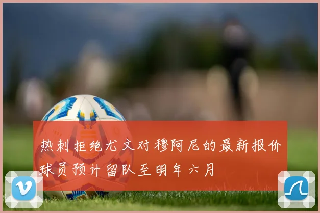 热刺拒绝尤文对穆阿尼的最新报价球员预计留队至明年六月